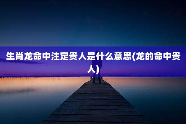 生肖龙命中注定贵人是什么意思(龙的命中贵人)