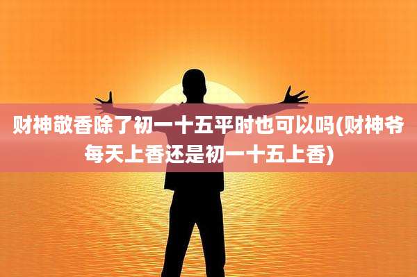 财神敬香除了初一十五平时也可以吗(财神爷每天上香还是初一十五上香)