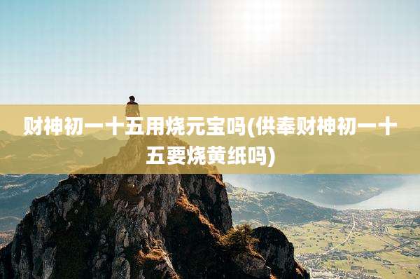 财神初一十五用烧元宝吗(供奉财神初一十五要烧黄纸吗)