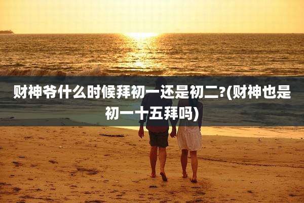 财神爷什么时候拜初一还是初二?(财神也是初一十五拜吗)