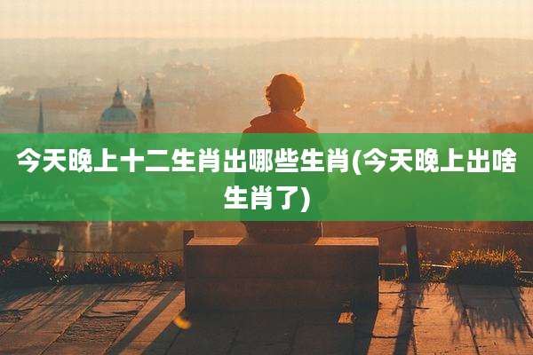 今天晚上十二生肖出哪些生肖(今天晚上出啥生肖了)