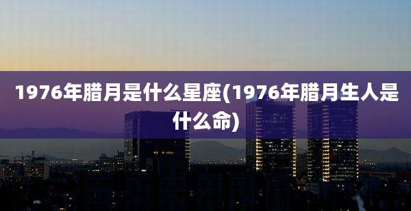 1976年腊月是什么星座(1976年腊月生人是什么命)