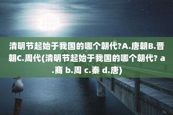 清明节起始于我国的哪个朝代?A.唐朝B.晋朝C.周代(清明节起始于我国的哪个朝代? a.商 b.周 c.秦 d.唐)