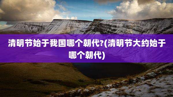 清明节始于我国哪个朝代?(清明节大约始于哪个朝代)