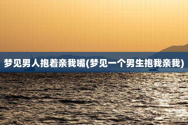 梦见男人抱着亲我嘴(梦见一个男生抱我亲我)