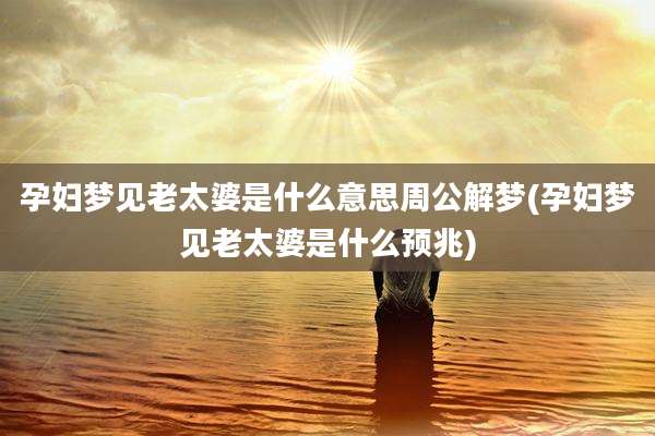 孕妇梦见老太婆是什么意思周公解梦(孕妇梦见老太婆是什么预兆)