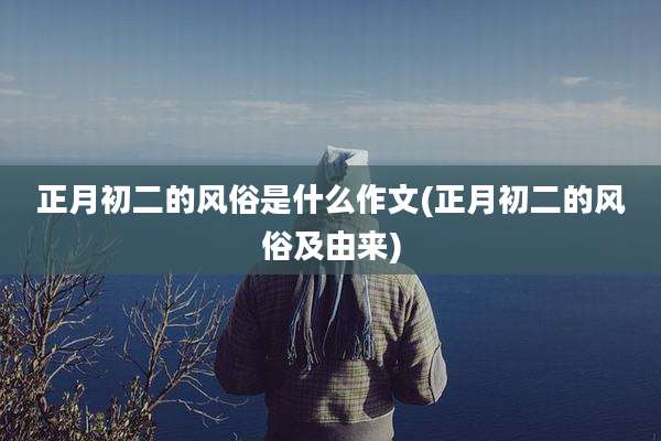 正月初二的风俗是什么作文(正月初二的风俗及由来)