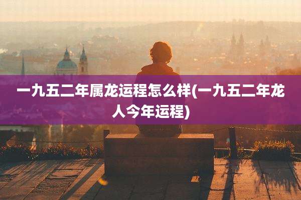一九五二年属龙运程怎么样(一九五二年龙人今年运程)