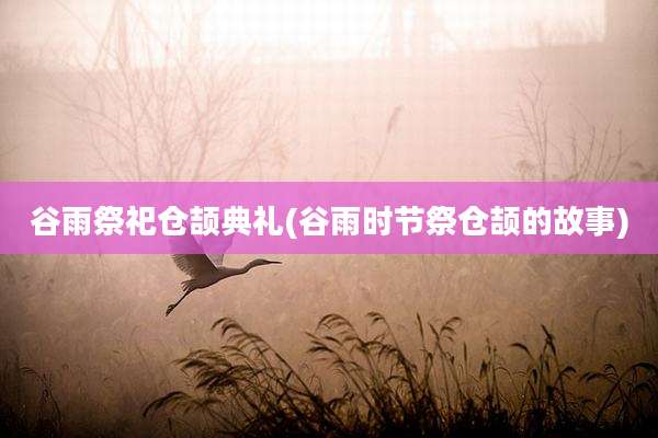 谷雨祭祀仓颉典礼(谷雨时节祭仓颉的故事)