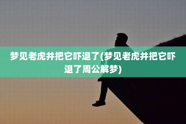 梦见老虎并把它吓退了(梦见老虎并把它吓退了周公解梦)