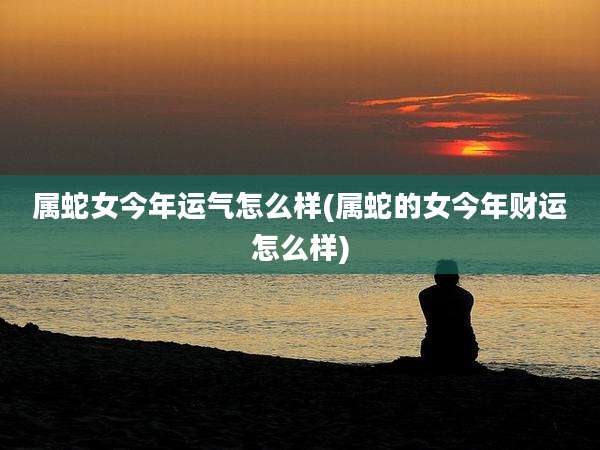 属蛇女今年运气怎么样(属蛇的女今年财运怎么样)