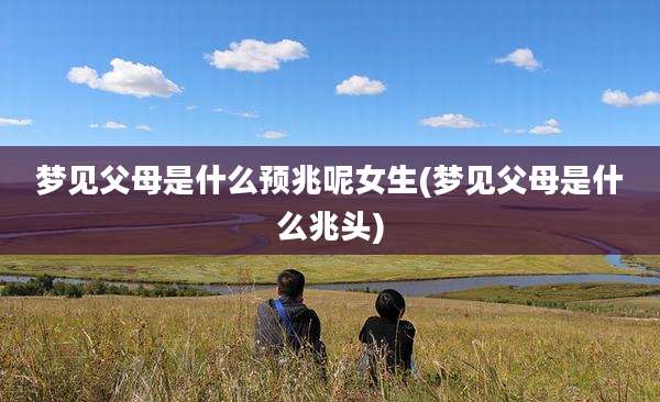 梦见父母是什么预兆呢女生(梦见父母是什么兆头)