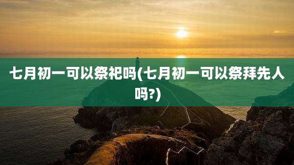 七月初一可以祭祀吗(七月初一可以祭拜先人吗?)