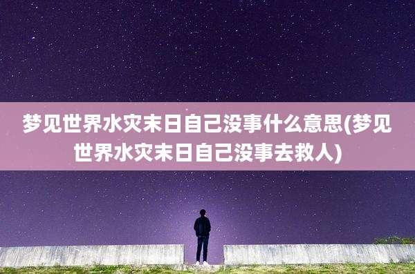 梦见世界水灾末日自己没事什么意思(梦见世界水灾末日自己没事去救人)