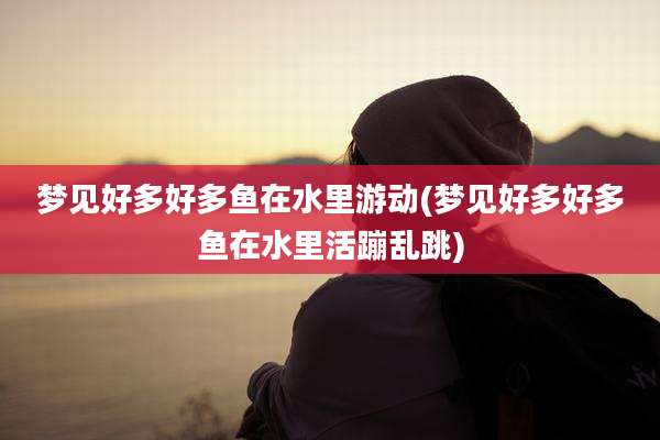 梦见好多好多鱼在水里游动(梦见好多好多鱼在水里活蹦乱跳)
