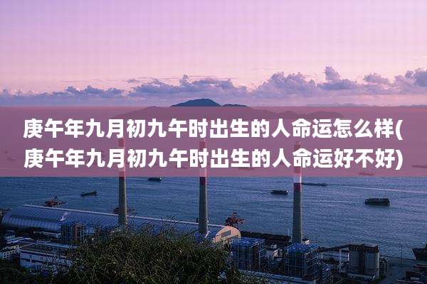 庚午年九月初九午时出生的人命运怎么样(庚午年九月初九午时出生的人命运好不好)
