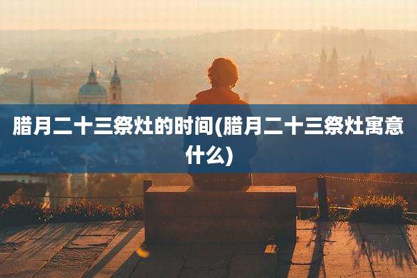 腊月二十三祭灶的时间(腊月二十三祭灶寓意什么)