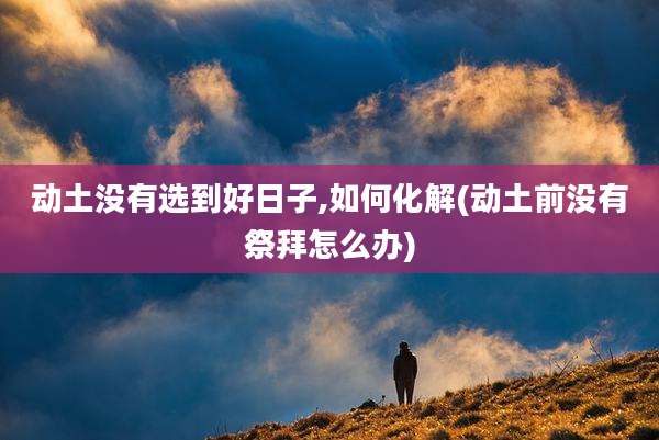 动土没有选到好日子,如何化解(动土前没有祭拜怎么办)