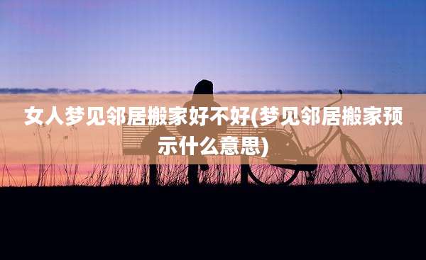 女人梦见邻居搬家好不好(梦见邻居搬家预示什么意思)