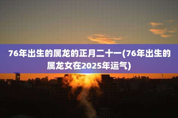 76年出生的属龙的正月二十一(76年出生的属龙女在2025年运气)