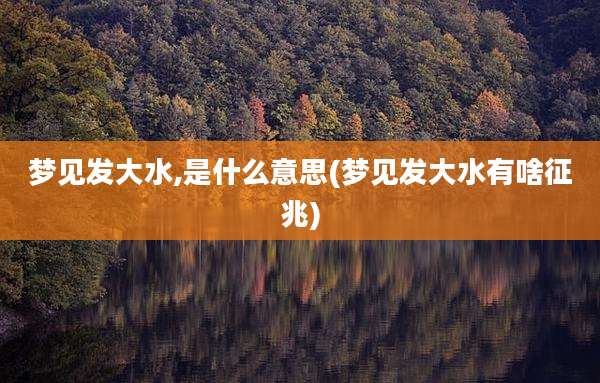 梦见发大水,是什么意思(梦见发大水有啥征兆)