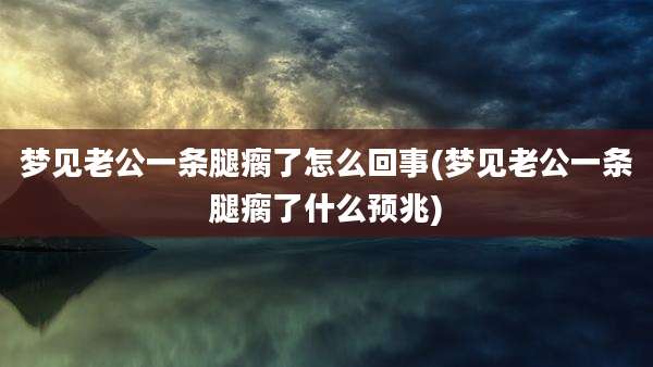 梦见老公一条腿瘸了怎么回事(梦见老公一条腿瘸了什么预兆)