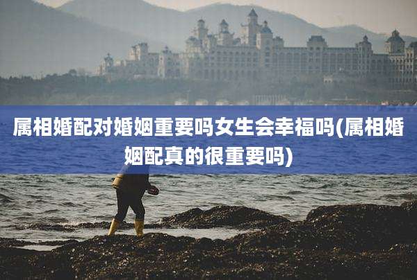 属相婚配对婚姻重要吗女生会幸福吗(属相婚姻配真的很重要吗)
