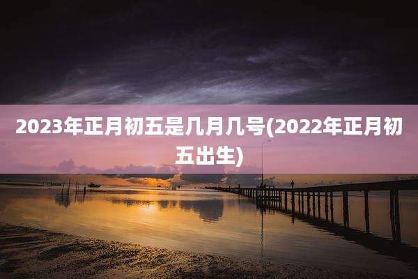 2023年正月初五是几月几号(2022年正月初五出生)
