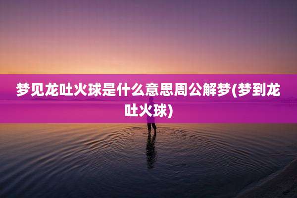 梦见龙吐火球是什么意思周公解梦(梦到龙吐火球)
