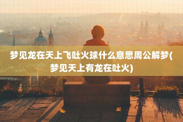 梦见龙在天上飞吐火球什么意思周公解梦(梦见天上有龙在吐火)