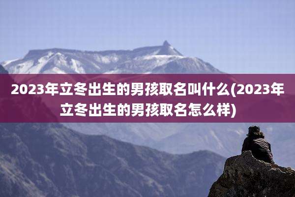 2023年立冬出生的男孩取名叫什么(2023年立冬出生的男孩取名怎么样)
