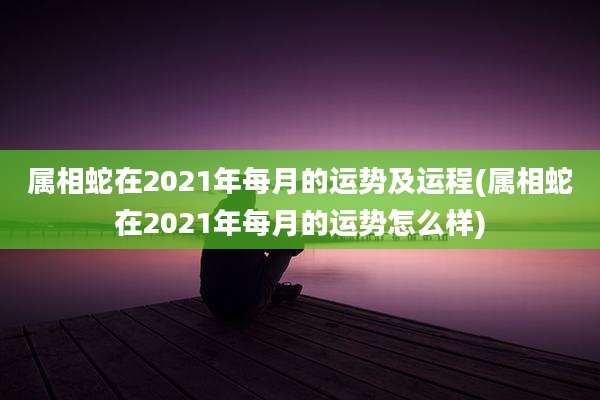 属相蛇在2021年每月的运势及运程(属相蛇在2021年每月的运势怎么样)