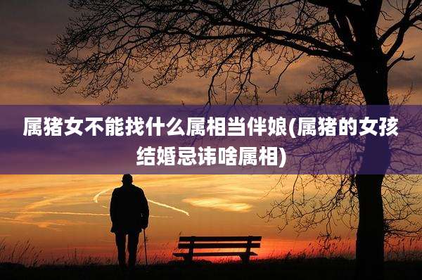 属猪女不能找什么属相当伴娘(属猪的女孩结婚忌讳啥属相)