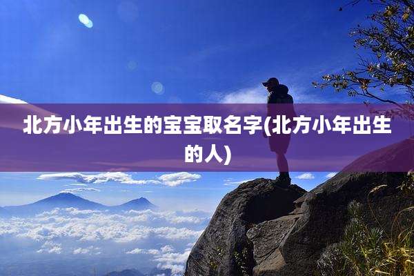 北方小年出生的宝宝取名字(北方小年出生的人)