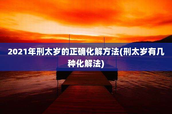2021年刑太岁的正确化解方法(刑太岁有几种化解法)