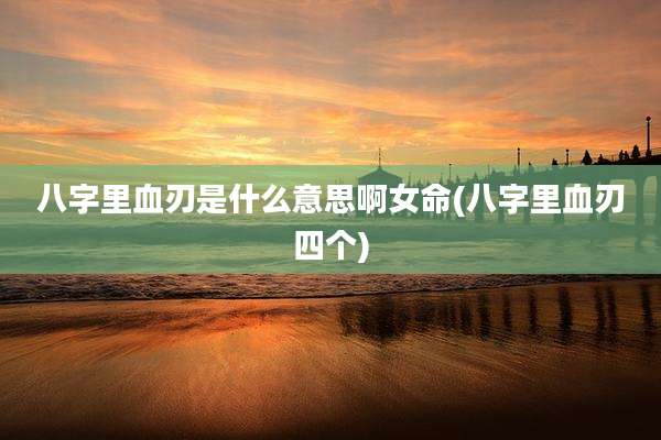 八字里血刃是什么意思啊女命(八字里血刃四个)