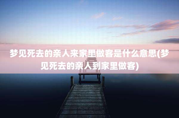 梦见死去的亲人来家里做客是什么意思(梦见死去的亲人到家里做客)