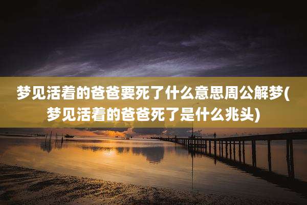 梦见活着的爸爸要死了什么意思周公解梦(梦见活着的爸爸死了是什么兆头)