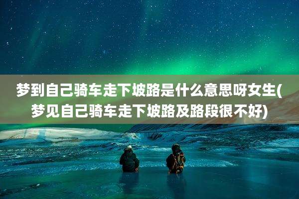 梦到自己骑车走下坡路是什么意思呀女生(梦见自己骑车走下坡路及路段很不好)