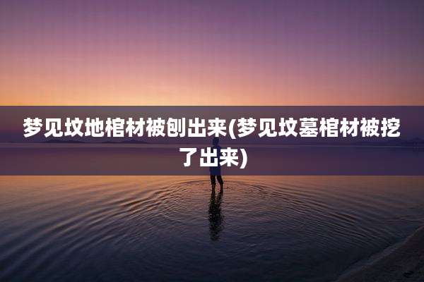 梦见坟地棺材被刨出来(梦见坟墓棺材被挖了出来)