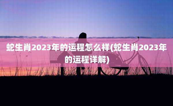 蛇生肖2023年的运程怎么样(蛇生肖2023年的运程详解)