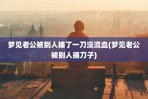 梦见老公被别人捅了一刀没流血(梦见老公被别人捅刀子)