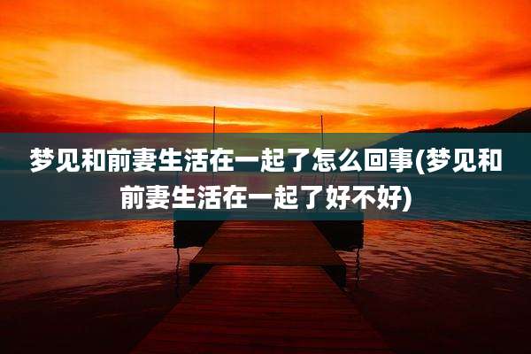 梦见和前妻生活在一起了怎么回事(梦见和前妻生活在一起了好不好)