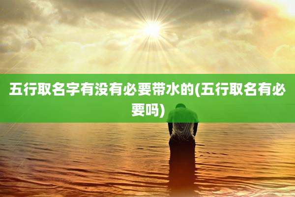 五行取名字有没有必要带水的(五行取名有必要吗)