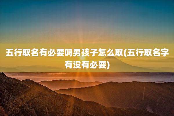 五行取名有必要吗男孩子怎么取(五行取名字有没有必要)