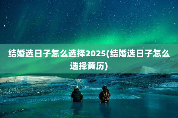 结婚选日子怎么选择2025(结婚选日子怎么选择黄历)