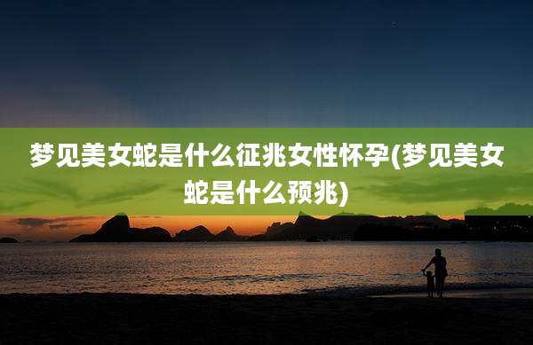 梦见美女蛇是什么征兆女性怀孕(梦见美女蛇是什么预兆)