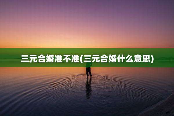 三元合婚准不准(三元合婚什么意思)