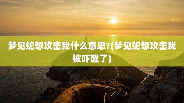 梦见蛇想攻击我什么意思?(梦见蛇想攻击我被吓醒了)