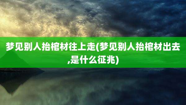 梦见别人抬棺材往上走(梦见别人抬棺材出去,是什么征兆)
